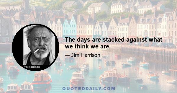 The days are stacked against what we think we are.