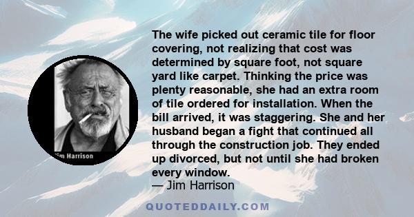 The wife picked out ceramic tile for floor covering, not realizing that cost was determined by square foot, not square yard like carpet. Thinking the price was plenty reasonable, she had an extra room of tile ordered