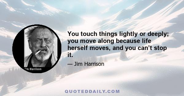 You touch things lightly or deeply; you move along because life herself moves, and you can’t stop it.