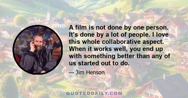 A film is not done by one person. It's done by a lot of people. I love this whole collaborative aspect. When it works well, you end up with something better than any of us started out to do.