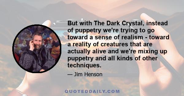 But with The Dark Crystal, instead of puppetry we're trying to go toward a sense of realism - toward a reality of creatures that are actually alive and we're mixing up puppetry and all kinds of other techniques.