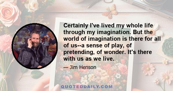 Certainly I've lived my whole life through my imagination. But the world of imagination is there for all of us--a sense of play, of pretending, of wonder. It's there with us as we live.