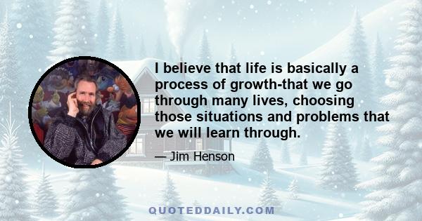 I believe that life is basically a process of growth-that we go through many lives, choosing those situations and problems that we will learn through.