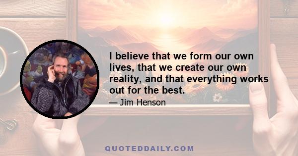 I believe that we form our own lives, that we create our own reality, and that everything works out for the best.