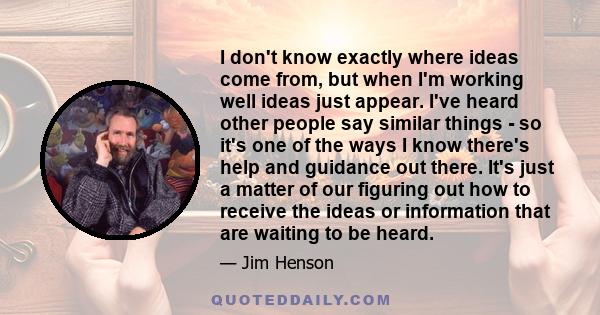 I don't know exactly where ideas come from, but when I'm working well ideas just appear. I've heard other people say similar things - so it's one of the ways I know there's help and guidance out there. It's just a