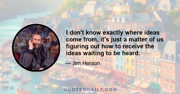 I don't know exactly where ideas come from, it's just a matter of us figuring out how to receive the ideas waiting to be heard.