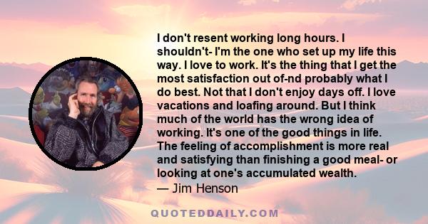 I don't resent working long hours. I shouldn't- I'm the one who set up my life this way. I love to work. It's the thing that I get the most satisfaction out of-nd probably what I do best. Not that I don't enjoy days