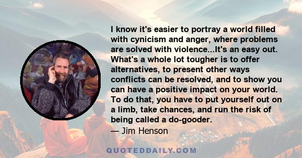 I know it's easier to portray a world filled with cynicism and anger, where problems are solved with violence...It's an easy out. What's a whole lot tougher is to offer alternatives, to present other ways conflicts can