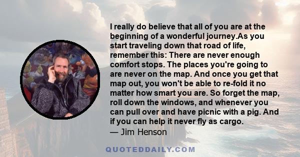 I really do believe that all of you are at the beginning of a wonderful journey.As you start traveling down that road of life, remember this: There are never enough comfort stops. The places you're going to are never on 