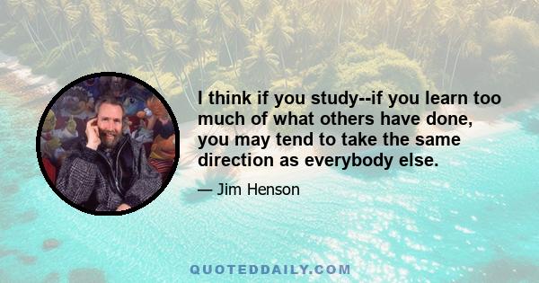 I think if you study--if you learn too much of what others have done, you may tend to take the same direction as everybody else.