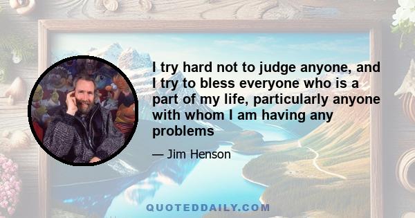 I try hard not to judge anyone, and I try to bless everyone who is a part of my life, particularly anyone with whom I am having any problems