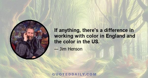 If anything, there's a difference in working with color in England and the color in the US.