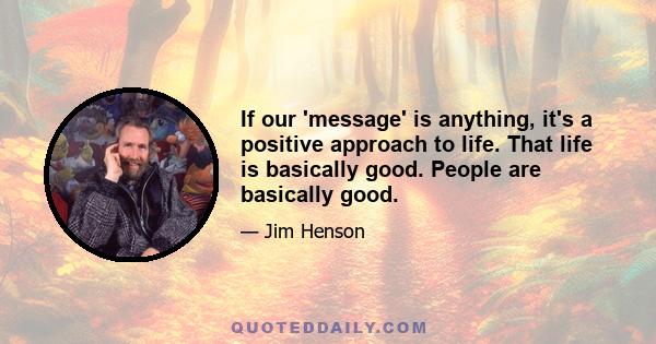 If our 'message' is anything, it's a positive approach to life. That life is basically good. People are basically good.