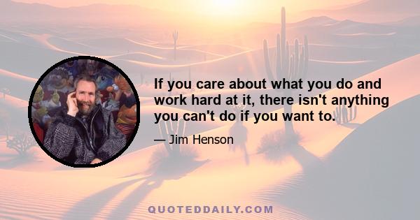 If you care about what you do and work hard at it, there isn't anything you can't do if you want to.