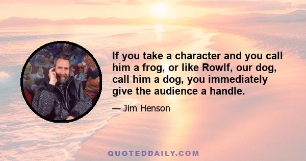 If you take a character and you call him a frog, or like Rowlf, our dog, call him a dog, you immediately give the audience a handle.