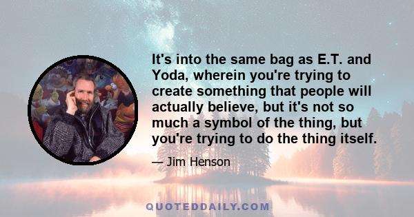 It's into the same bag as E.T. and Yoda, wherein you're trying to create something that people will actually believe, but it's not so much a symbol of the thing, but you're trying to do the thing itself.