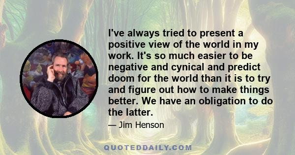 I've always tried to present a positive view of the world in my work. It's so much easier to be negative and cynical and predict doom for the world than it is to try and figure out how to make things better. We have an