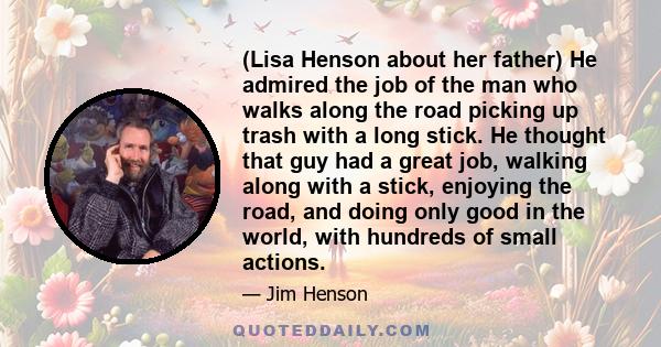 (Lisa Henson about her father) He admired the job of the man who walks along the road picking up trash with a long stick. He thought that guy had a great job, walking along with a stick, enjoying the road, and doing