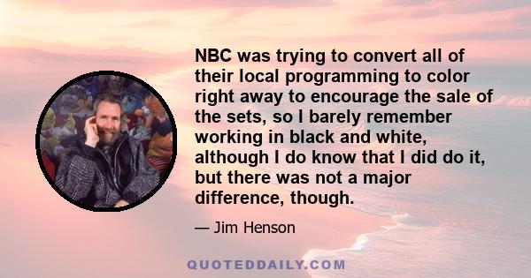 NBC was trying to convert all of their local programming to color right away to encourage the sale of the sets, so I barely remember working in black and white, although I do know that I did do it, but there was not a