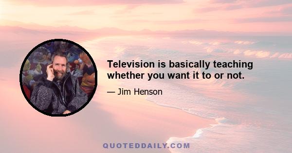 Television is basically teaching whether you want it to or not.