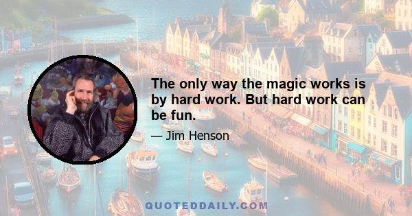 The only way the magic works is by hard work. But hard work can be fun.