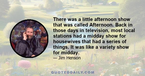 There was a little afternoon show that was called Afternoon. Back in those days in television, most local stations had a midday show for housewives that had a series of things. It was like a variety show for midday.