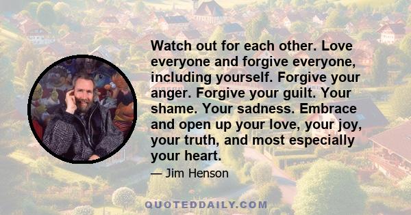 Watch out for each other. Love everyone and forgive everyone, including yourself. Forgive your anger. Forgive your guilt. Your shame. Your sadness. Embrace and open up your love, your joy, your truth, and most