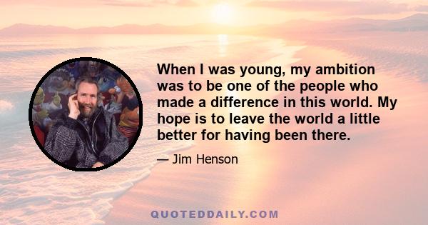 When I was young, my ambition was to be one of the people who made a difference in this world. My hope is to leave the world a little better for having been there.