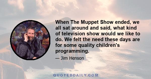 When The Muppet Show ended, we all sat around and said, what kind of television show would we like to do. We felt the need these days are for some quality children's programming.