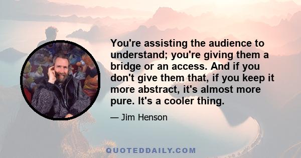 You're assisting the audience to understand; you're giving them a bridge or an access. And if you don't give them that, if you keep it more abstract, it's almost more pure. It's a cooler thing.