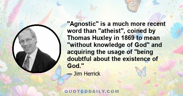 Agnostic is a much more recent word than atheist, coined by Thomas Huxley in 1869 to mean without knowledge of God and acquiring the usage of being doubtful about the existence of God.