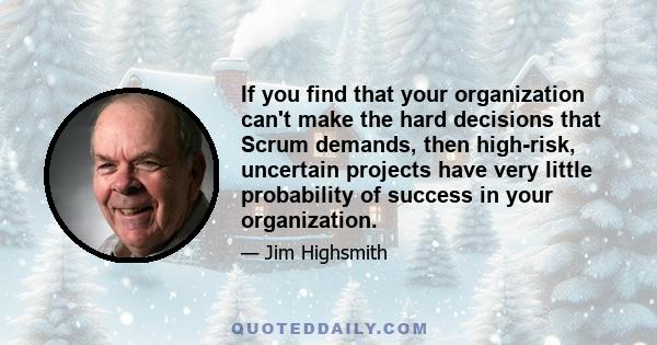 If you find that your organization can't make the hard decisions that Scrum demands, then high-risk, uncertain projects have very little probability of success in your organization.