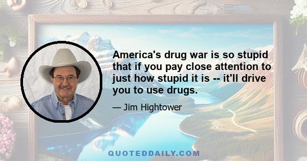 America's drug war is so stupid that if you pay close attention to just how stupid it is -- it'll drive you to use drugs.