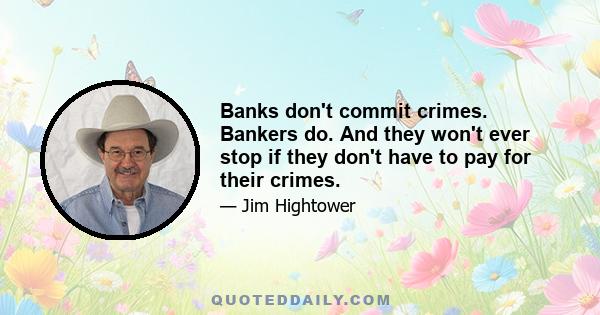 Banks don't commit crimes. Bankers do. And they won't ever stop if they don't have to pay for their crimes.