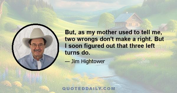 But, as my mother used to tell me, two wrongs don't make a right. But I soon figured out that three left turns do.