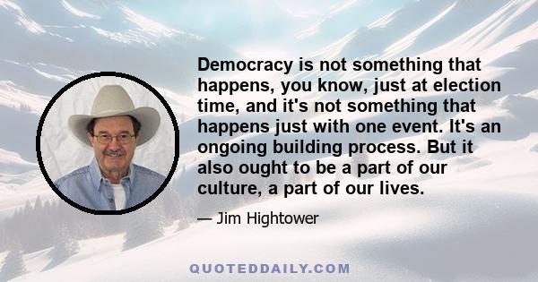 Democracy is not something that happens, you know, just at election time, and it's not something that happens just with one event. It's an ongoing building process. But it also ought to be a part of our culture, a part