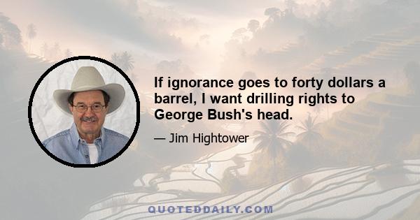 If ignorance goes to forty dollars a barrel, I want drilling rights to George Bush's head.