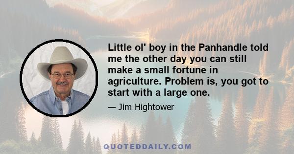 Little ol' boy in the Panhandle told me the other day you can still make a small fortune in agriculture. Problem is, you got to start with a large one.
