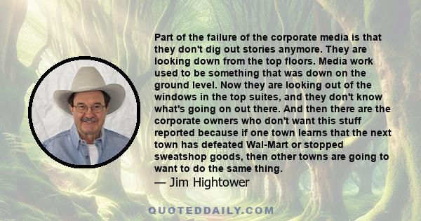 Part of the failure of the corporate media is that they don't dig out stories anymore. They are looking down from the top floors. Media work used to be something that was down on the ground level. Now they are looking