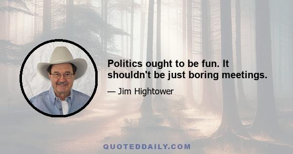 Politics ought to be fun. It shouldn't be just boring meetings.