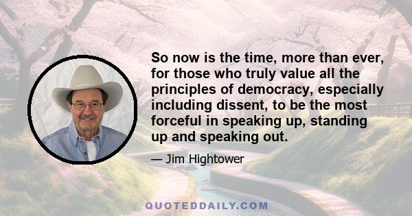 So now is the time, more than ever, for those who truly value all the principles of democracy, especially including dissent, to be the most forceful in speaking up, standing up and speaking out.