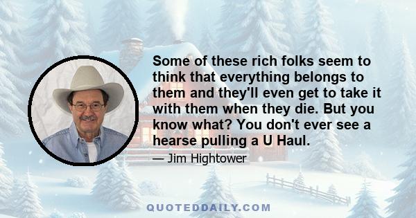 Some of these rich folks seem to think that everything belongs to them and they'll even get to take it with them when they die. But you know what? You don't ever see a hearse pulling a U Haul.