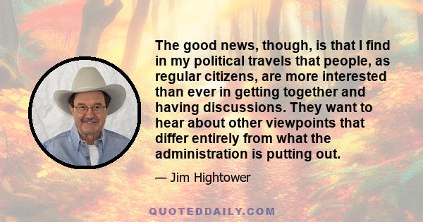 The good news, though, is that I find in my political travels that people, as regular citizens, are more interested than ever in getting together and having discussions. They want to hear about other viewpoints that