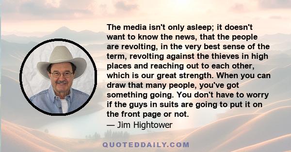 The media isn't only asleep; it doesn't want to know the news, that the people are revolting, in the very best sense of the term, revolting against the thieves in high places and reaching out to each other, which is our 