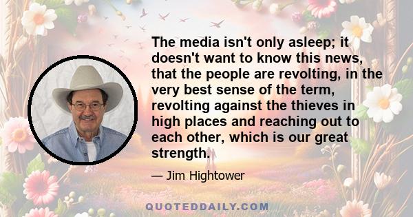 The media isn't only asleep; it doesn't want to know this news, that the people are revolting, in the very best sense of the term, revolting against the thieves in high places and reaching out to each other, which is