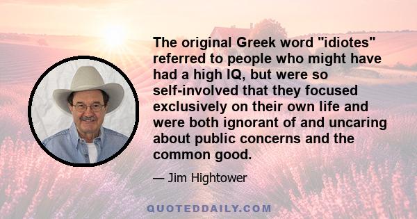 The original Greek word idiotes referred to people who might have had a high IQ, but were so self-involved that they focused exclusively on their own life and were both ignorant of and uncaring about public concerns and 