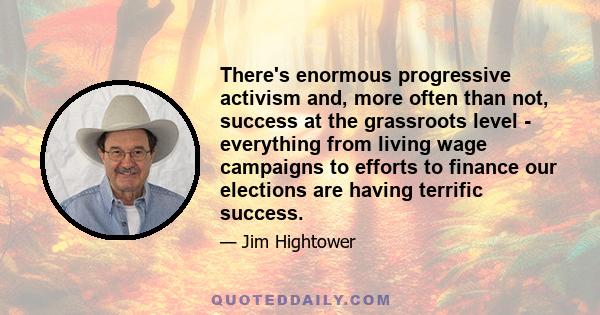 There's enormous progressive activism and, more often than not, success at the grassroots level - everything from living wage campaigns to efforts to finance our elections are having terrific success.