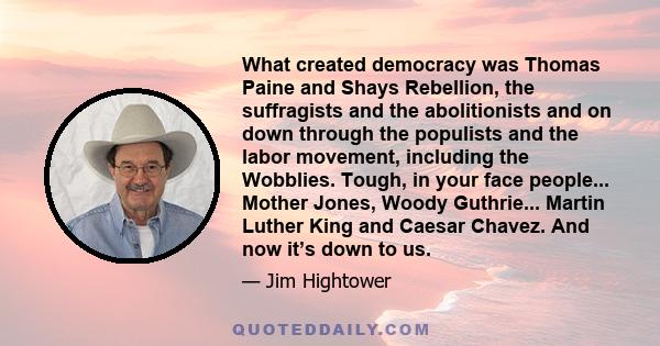 What created democracy was Thomas Paine and Shays Rebellion, the suffragists and the abolitionists and on down through the populists and the labor movement, including the Wobblies. Tough, in your face people... Mother