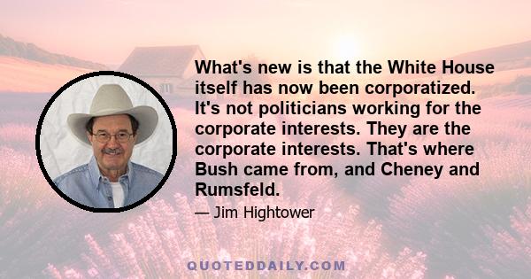 What's new is that the White House itself has now been corporatized. It's not politicians working for the corporate interests. They are the corporate interests. That's where Bush came from, and Cheney and Rumsfeld.