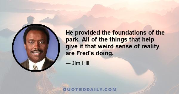 He provided the foundations of the park. All of the things that help give it that weird sense of reality are Fred's doing.